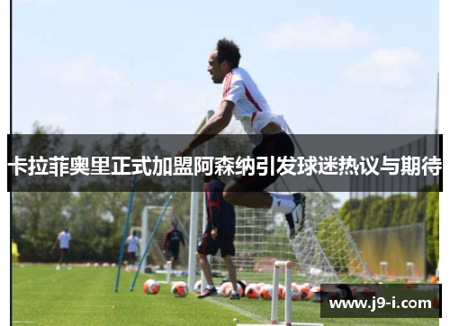 卡拉菲奥里正式加盟阿森纳引发球迷热议与期待