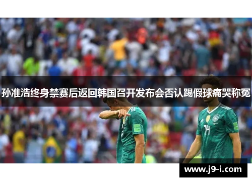 孙准浩终身禁赛后返回韩国召开发布会否认踢假球痛哭称冤