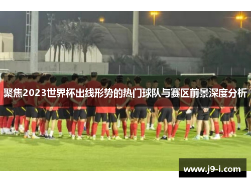 聚焦2023世界杯出线形势的热门球队与赛区前景深度分析
