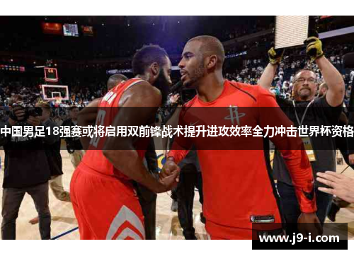 中国男足18强赛或将启用双前锋战术提升进攻效率全力冲击世界杯资格