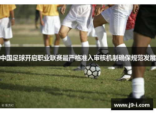中国足球开启职业联赛最严格准入审核机制确保规范发展