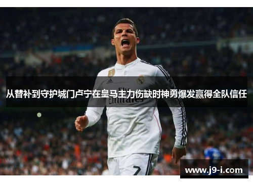 从替补到守护城门卢宁在皇马主力伤缺时神勇爆发赢得全队信任