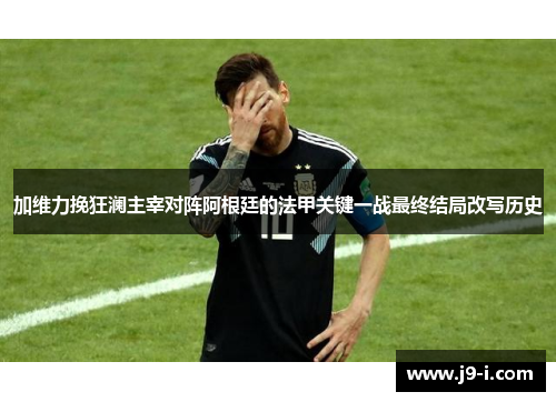 加维力挽狂澜主宰对阵阿根廷的法甲关键一战最终结局改写历史
