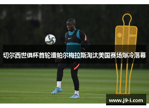 切尔西世俱杯首轮遭帕尔梅拉斯淘汰美国赛场爆冷落幕
