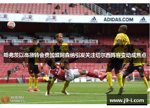 哈弗茨以高额转会费加盟阿森纳引发关注切尔西阵容变动成焦点