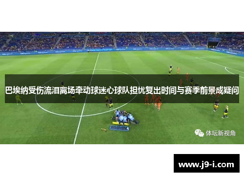巴埃纳受伤流泪离场牵动球迷心球队担忧复出时间与赛季前景成疑问