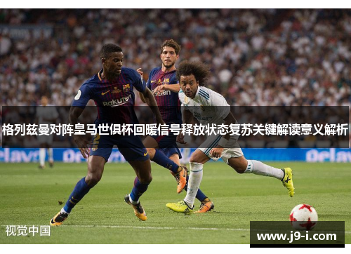 格列兹曼对阵皇马世俱杯回暖信号释放状态复苏关键解读意义解析