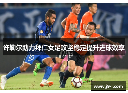 许勒尔助力拜仁女足攻坚稳定提升进球效率 许勒尔助力拜仁女足攻坚稳定提升进球效率
