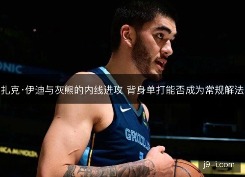 扎克·伊迪与灰熊的内线进攻 背身单打能否成为常规解法 扎克·伊迪与灰熊的内线进攻 背身单打能否成为常规解法